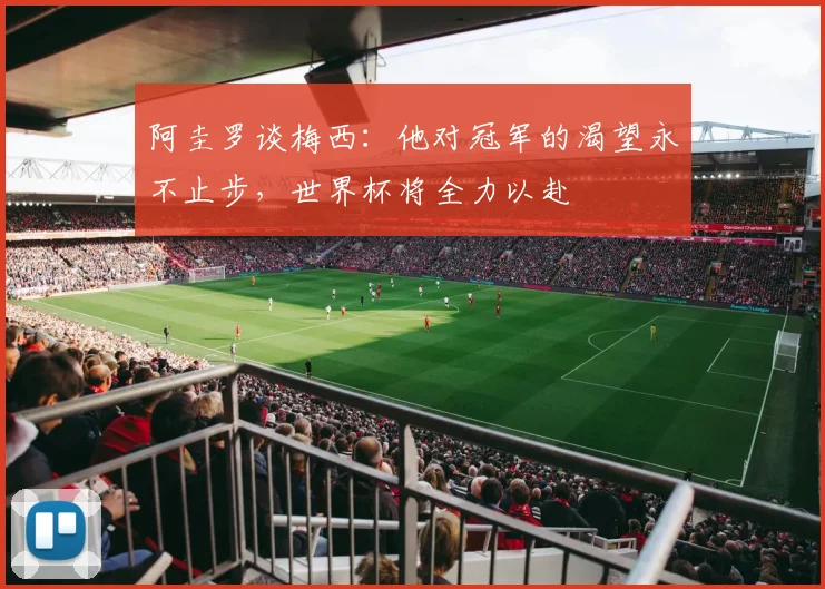 阿圭罗谈梅西：他对冠军的渴望永不止步，世界杯将全力以赴
