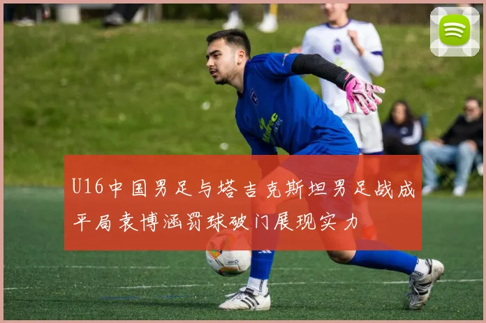 U16中国男足与塔吉克斯坦男足战成平局袁博涵罚球破门展现实力