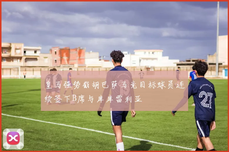 皇马强势截胡巴萨马竞目标球员连续签下B席与库库雷利亚