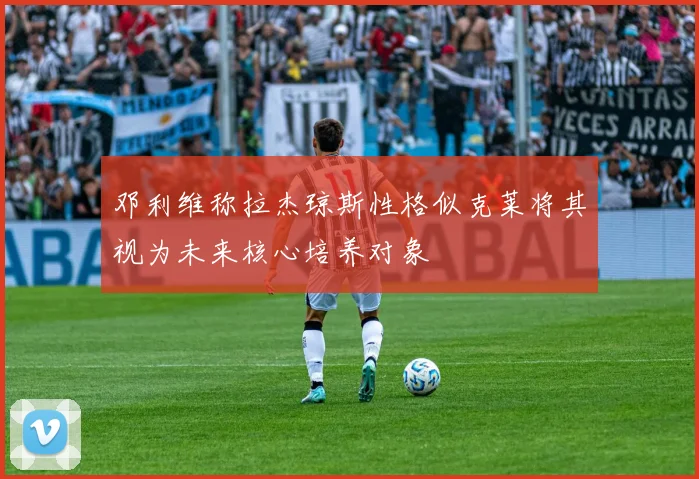 邓利维称拉杰琼斯性格似克莱将其视为未来核心培养对象