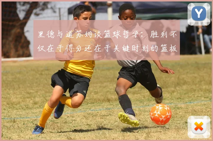 里德与道苏姆谈篮球哲学：胜利不仅在于得分还在于关键时刻的篮板球