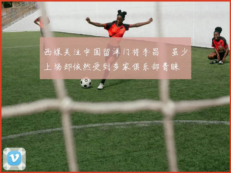 西媒关注中国留洋门将李昌祎虽少上场却依然受到多家俱乐部青睐