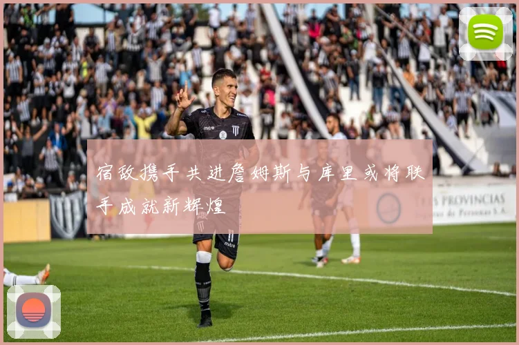宿敌携手共进詹姆斯与库里或将联手成就新辉煌