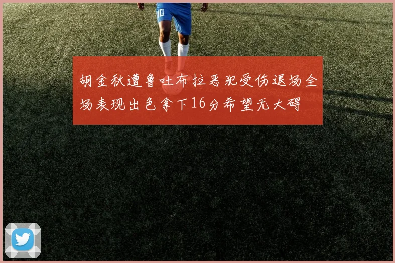 胡金秋遭鲁吐布拉恶犯受伤退场全场表现出色拿下16分希望无大碍