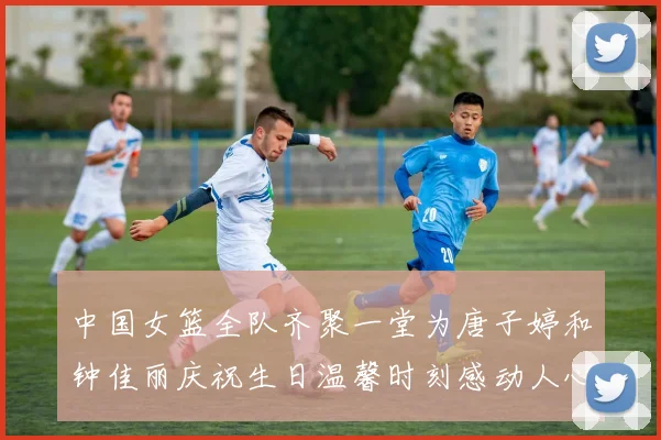 中国女篮全队齐聚一堂为唐子婷和钟佳丽庆祝生日温馨时刻感动人心