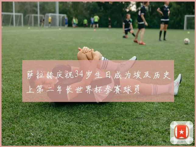 萨拉赫庆祝34岁生日成为埃及历史上第二年长世界杯参赛球员