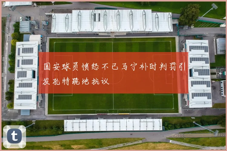 国安球员愤怒不已马宁补时判罚引发孔特跪地抗议