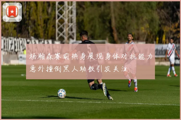 杨瀚森赛前热身展现身体对抗能力意外撞倒黑人助教引发关注