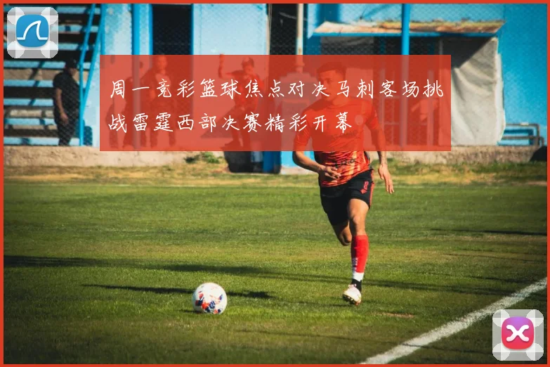 周一竞彩篮球焦点对决马刺客场挑战雷霆西部决赛精彩开幕