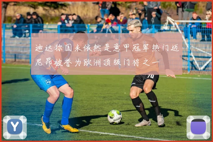 迪达称国米依然是意甲冠军热门迈尼昂被誉为欧洲顶级门将之一