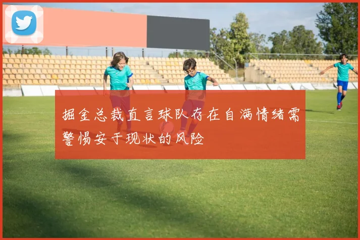 掘金总裁直言球队存在自满情绪需警惕安于现状的风险