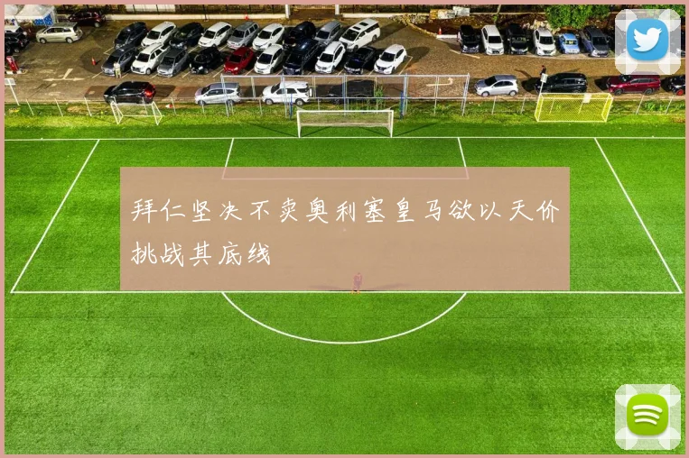 拜仁坚决不卖奥利塞皇马欲以天价挑战其底线