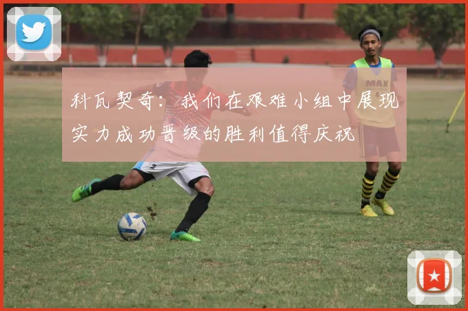 科瓦契奇：我们在艰难小组中展现实力成功晋级的胜利值得庆祝