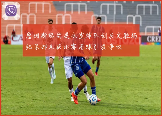 詹姆斯怒离更衣室球队创历史胜场纪录却未获比赛用球引发争议