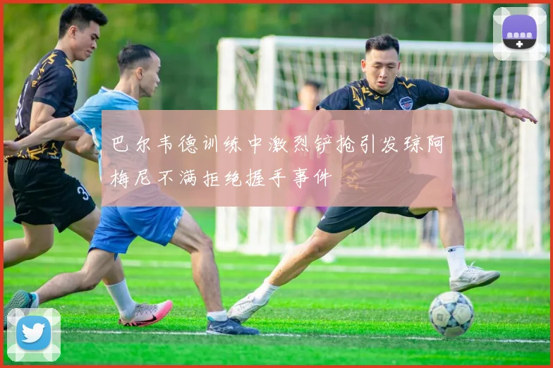 巴尔韦德训练中激烈铲抢引发琼阿梅尼不满拒绝握手事件