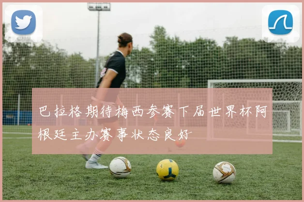 巴拉格期待梅西参赛下届世界杯阿根廷主办赛事状态良好