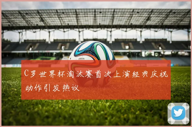 C罗世界杯淘汰赛首次上演经典庆祝动作引发热议