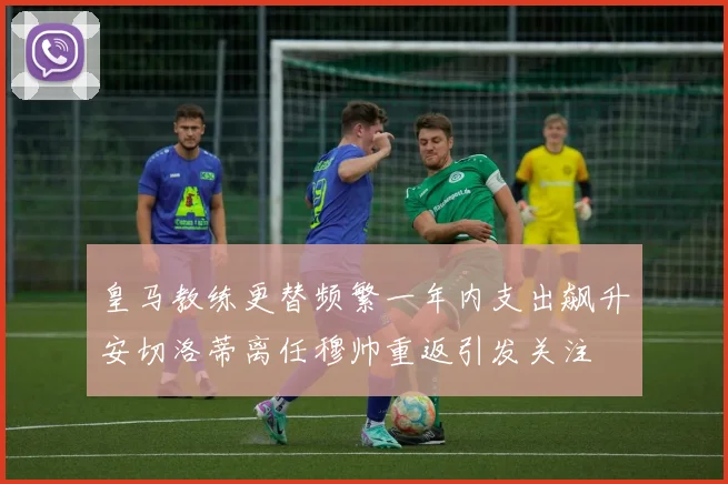 皇马教练更替频繁一年内支出飙升安切洛蒂离任穆帅重返引发关注