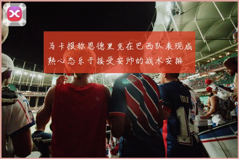 马卡报称恩德里克在巴西队表现成熟心态乐于接受安帅的战术安排