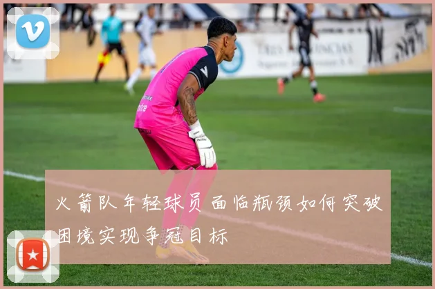 火箭队年轻球员面临瓶颈如何突破困境实现争冠目标