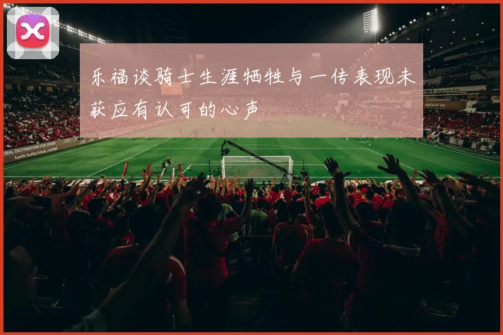 乐福谈骑士生涯牺牲与一传表现未获应有认可的心声