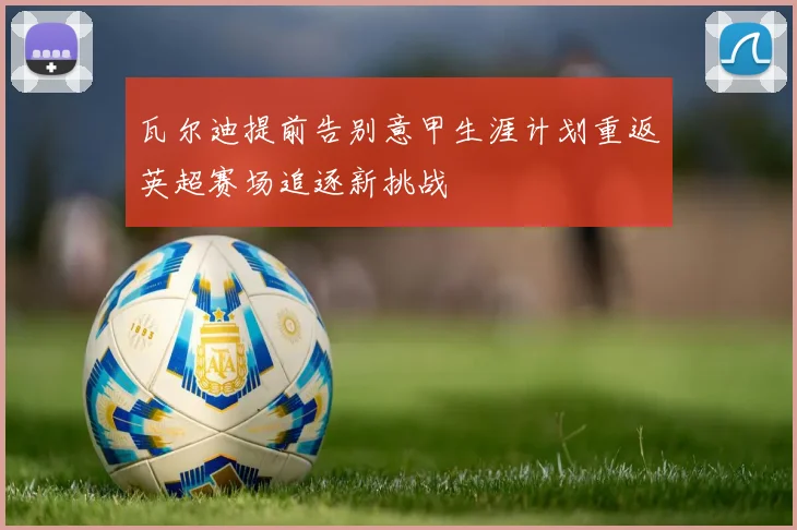 瓦尔迪提前告别意甲生涯计划重返英超赛场追逐新挑战