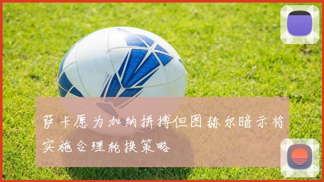萨卡愿为加纳拼搏但图赫尔暗示将实施合理轮换策略