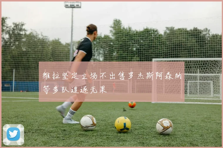 维拉坚定立场不出售罗杰斯阿森纳等多队追逐无果