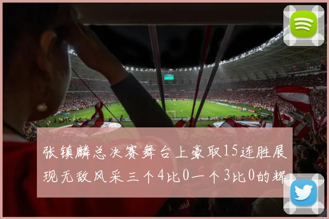 张镇麟总决赛舞台上豪取15连胜展现无敌风采三个4比0一个3比0的辉煌战绩
